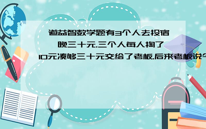 一道益智数学题有3个人去投宿,一晚三十元.三个人每人掏了10元凑够三十元交给了老板.后来老板说今天优惠只要25元就够了,