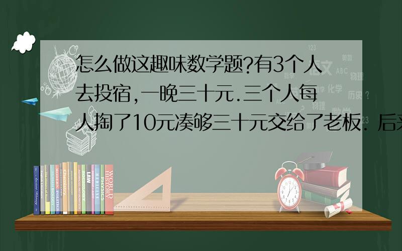 怎么做这趣味数学题?有3个人去投宿,一晚三十元.三个人每人掏了10元凑够三十元交给了老板. 后来老板说今天优惠只要25元