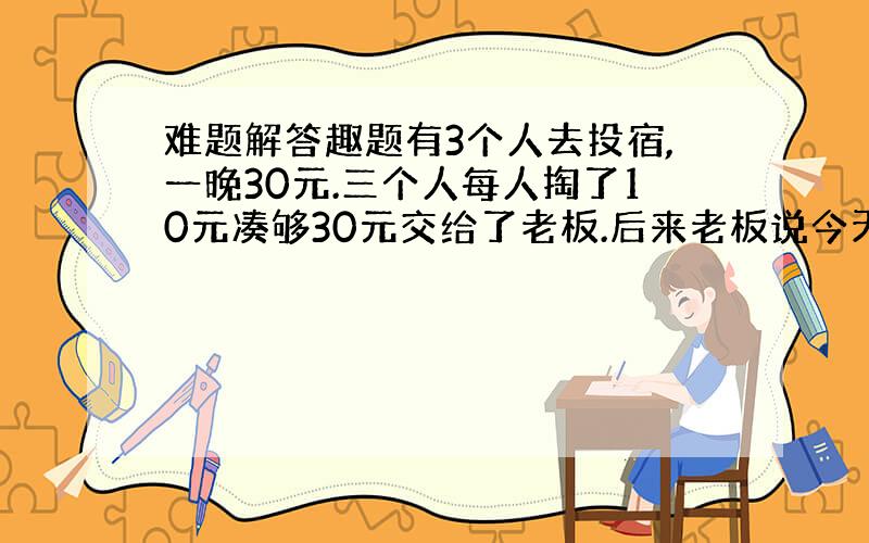 难题解答趣题有3个人去投宿,一晚30元.三个人每人掏了10元凑够30元交给了老板.后来老板说今天优惠只要25元就够了,拿