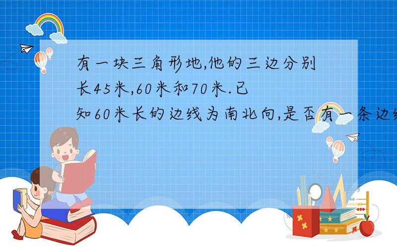 有一块三角形地,他的三边分别长45米,60米和70米.已知60米长的边线为南北向,是否有一条边线为东西向?