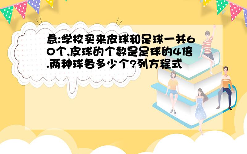 急:学校买来皮球和足球一共60个,皮球的个数是足球的4倍.两种球各多少个?列方程式