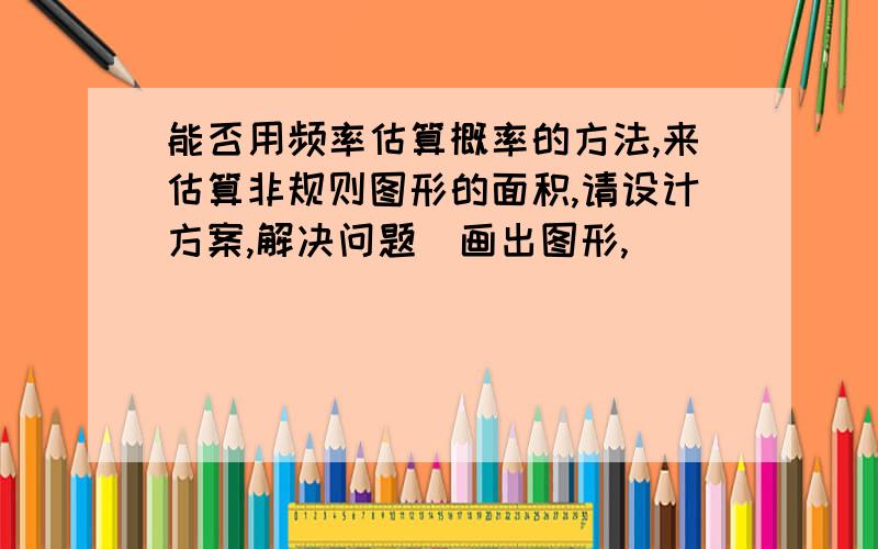 能否用频率估算概率的方法,来估算非规则图形的面积,请设计方案,解决问题（画出图形,