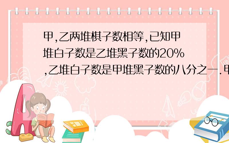 甲,乙两堆棋子数相等,已知甲堆白子数是乙堆黑子数的20%,乙堆白子数是甲堆黑子数的八分之一.甲堆黑子数