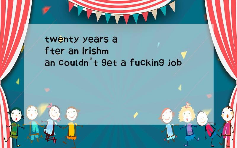 twenty years after an Irishman couldn't get a fucking job