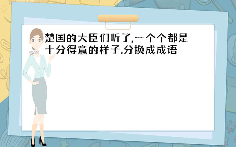 楚国的大臣们听了,一个个都是十分得意的样子.分换成成语