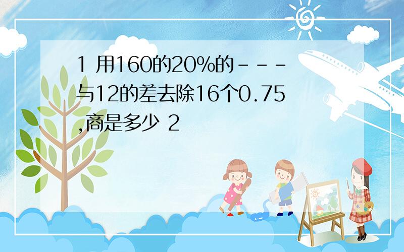 1 用160的20%的---与12的差去除16个0.75,商是多少 2