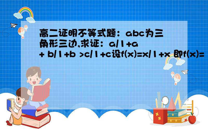 高二证明不等式题：abc为三角形三边,求证：a/1+a + b/1+b >c/1+c设f(x)=x/1+x 即f(x)=