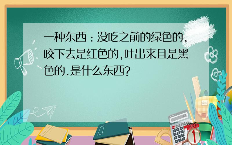 一种东西：没吃之前的绿色的,咬下去是红色的,吐出来且是黑色的.是什么东西?