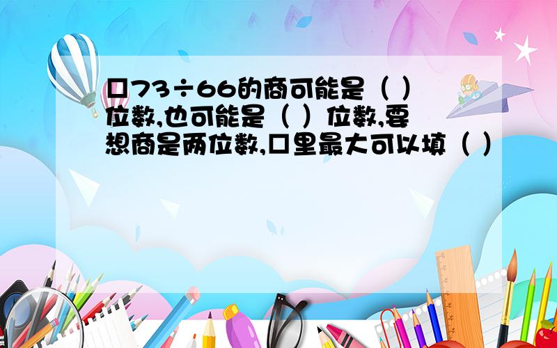 □73÷66的商可能是（ ）位数,也可能是（ ）位数,要想商是两位数,□里最大可以填（ ）