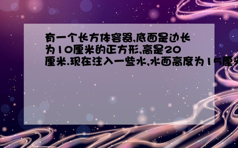 有一个长方体容器,底面是边长为10厘米的正方形,高是20厘米.现在注入一些水,水面高度为15厘米,然后将一