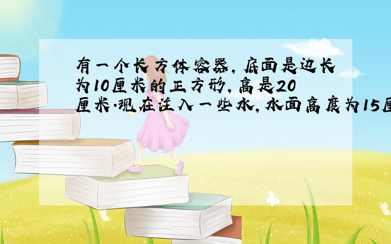 有一个长方体容器,底面是边长为10厘米的正方形,高是20厘米.现在注入一些水,水面高度为15厘米...