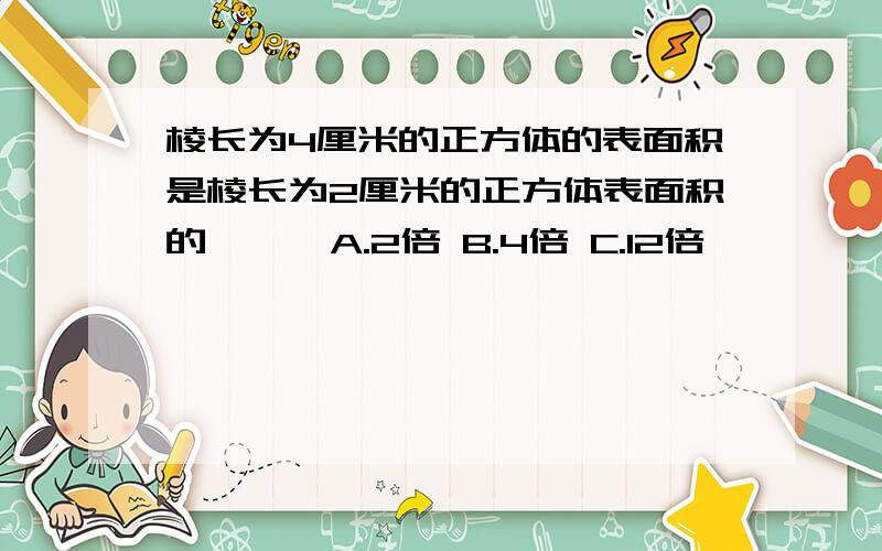 棱长为4厘米的正方体的表面积是棱长为2厘米的正方体表面积的【 】 A.2倍 B.4倍 C.12倍