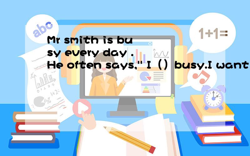 Mr smith is busy every day .He often says,'' I（）busy.I want