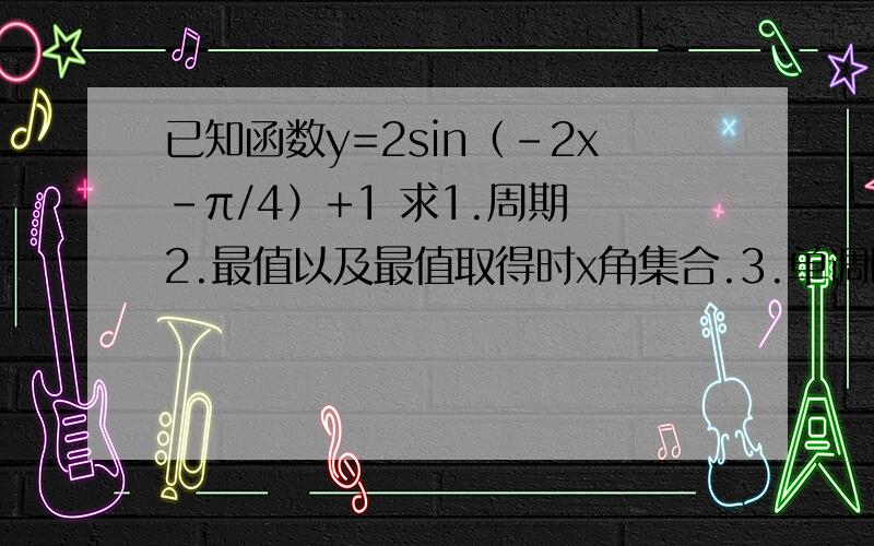 已知函数y=2sin（-2x-π/4）+1 求1.周期 2.最值以及最值取得时x角集合.3.单调区间.4.对称轴及对称中