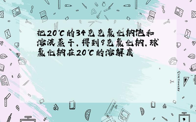 把20℃的34克克氯化钠饱和溶液蒸干,得到9克氯化钠,球氯化钠在20℃的溶解度