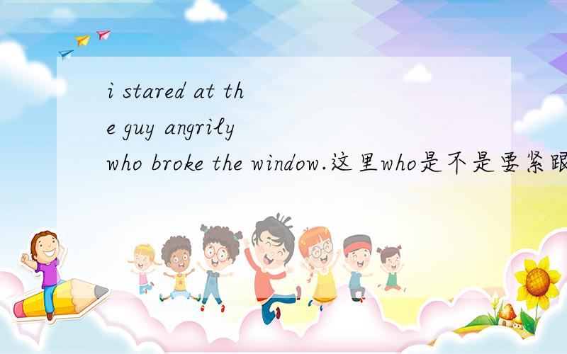 i stared at the guy angrily who broke the window.这里who是不是要紧跟