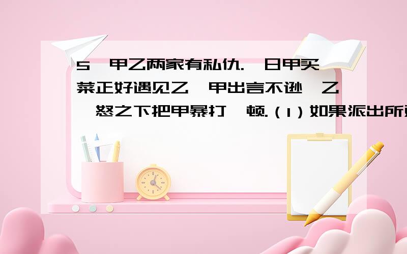 5、甲乙两家有私仇.一日甲买菜正好遇见乙,甲出言不逊,乙一怒之下把甲暴打一顿.（1）如果派出所对乙作出罚款600元的处罚