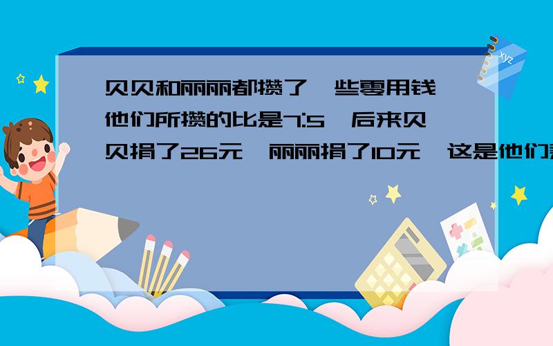 贝贝和丽丽都攒了一些零用钱,他们所攒的比是7:5,后来贝贝捐了26元,丽丽捐了10元,这是他们剩下的钱相等