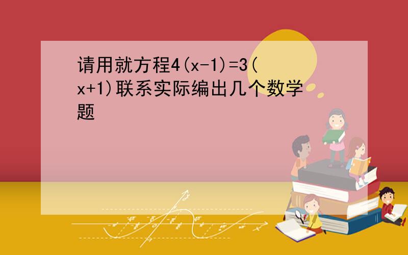 请用就方程4(x-1)=3(x+1)联系实际编出几个数学题