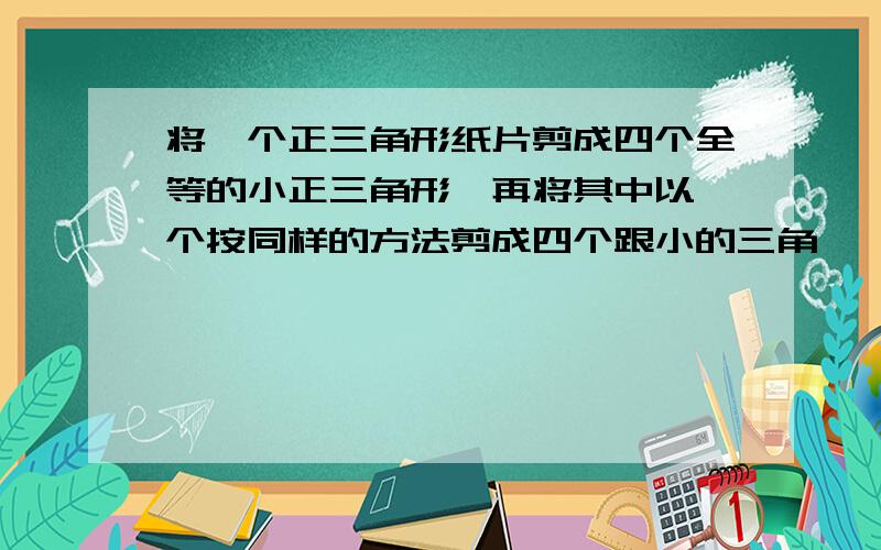 将一个正三角形纸片剪成四个全等的小正三角形,再将其中以一个按同样的方法剪成四个跟小的三角