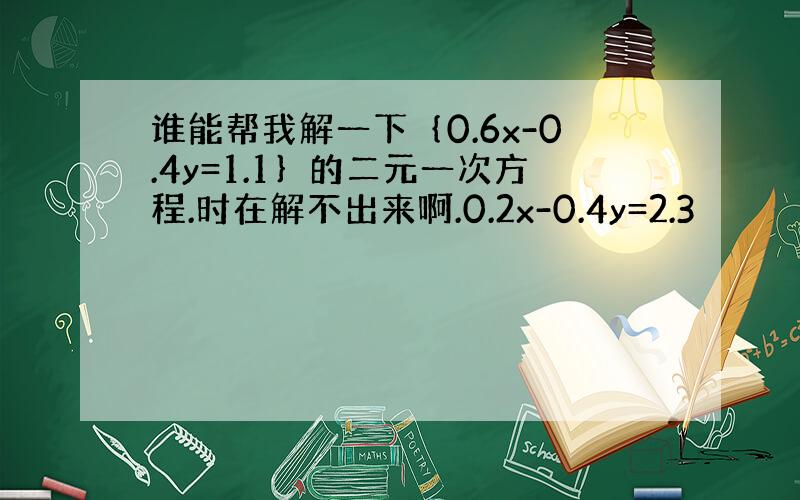 谁能帮我解一下｛0.6x-0.4y=1.1｝的二元一次方程.时在解不出来啊.0.2x-0.4y=2.3