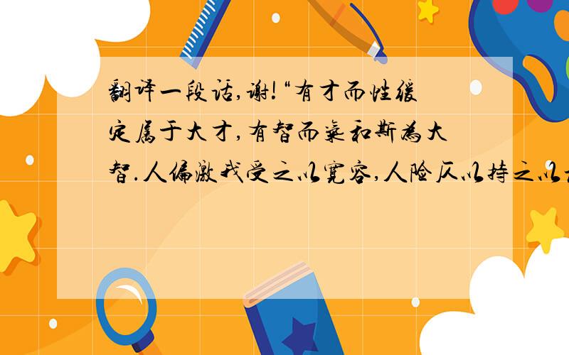 翻译一段话,谢!“有才而性缓定属于大才,有智而气和斯为大智.人偏激我受之以宽容,人险仄以持之以坦荡.缓事宜急干,敏则有功