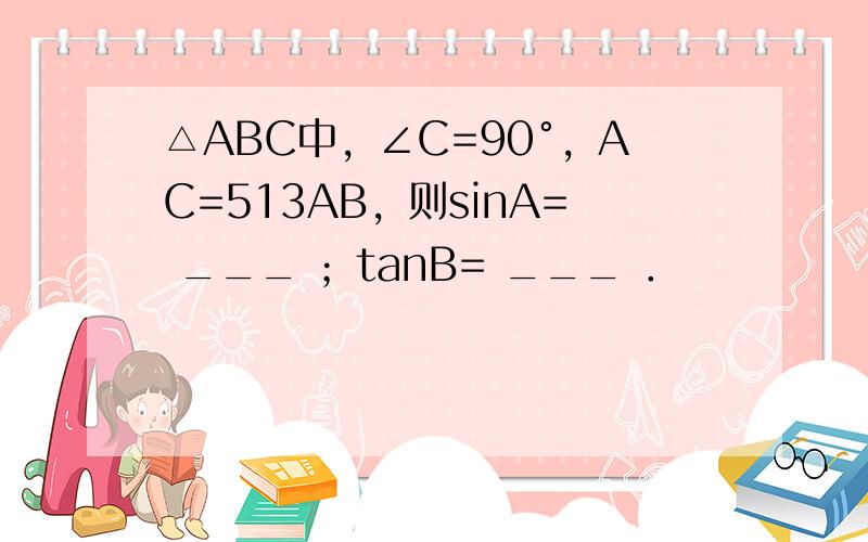 △ABC中，∠C=90°，AC=513AB，则sinA= ___ ；tanB= ___ ．