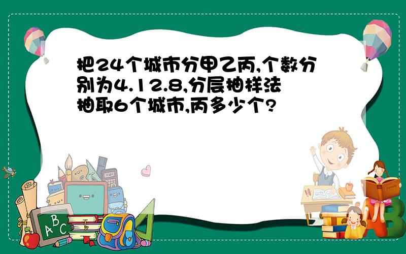 把24个城市分甲乙丙,个数分别为4.12.8,分层抽样法抽取6个城市,丙多少个?