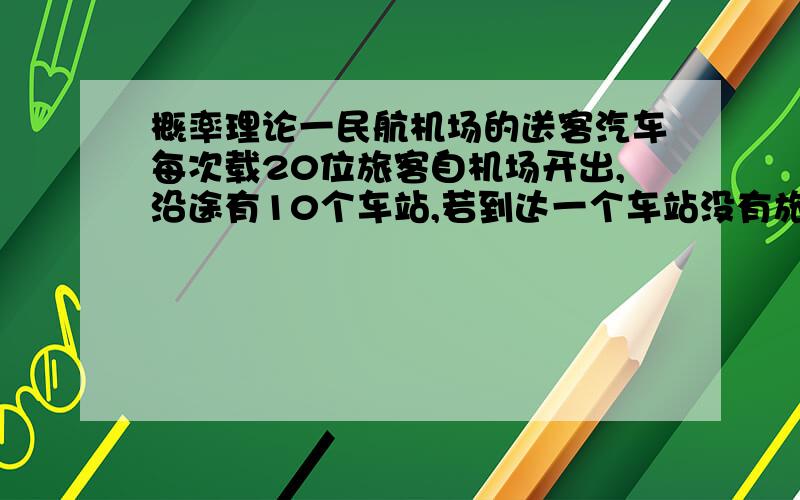 概率理论一民航机场的送客汽车每次载20位旅客自机场开出,沿途有10个车站,若到达一个车站没有旅客下车,就不停车.假设每位