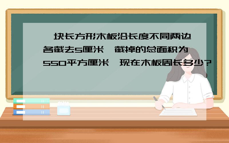 一块长方形木板沿长度不同两边各截去5厘米,截掉的总面积为550平方厘米,现在木板周长多少?