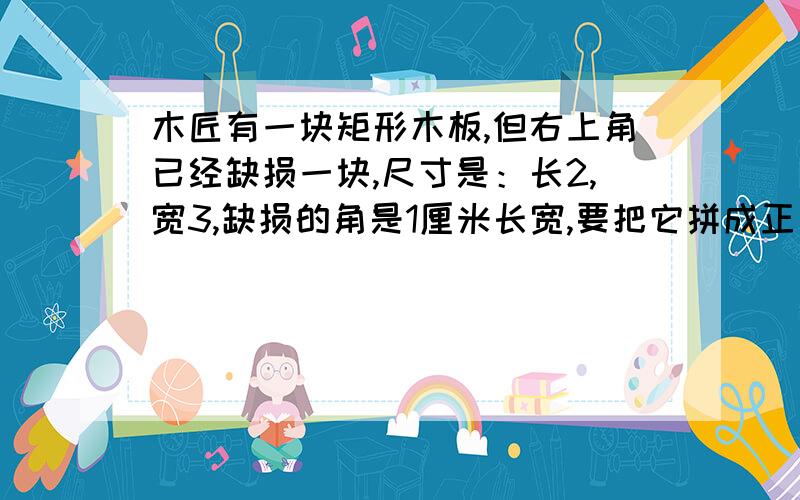 木匠有一块矩形木板,但右上角已经缺损一块,尺寸是：长2,宽3,缺损的角是1厘米长宽,要把它拼成正方形