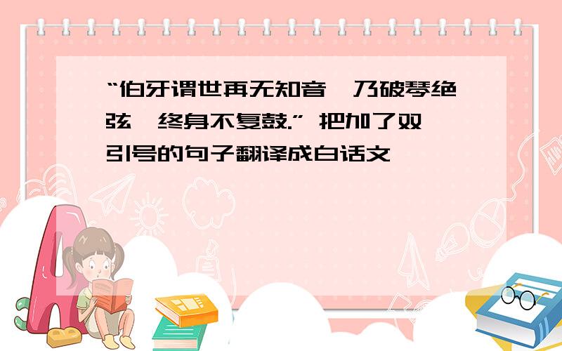 “伯牙谓世再无知音,乃破琴绝弦,终身不复鼓.” 把加了双引号的句子翻译成白话文,