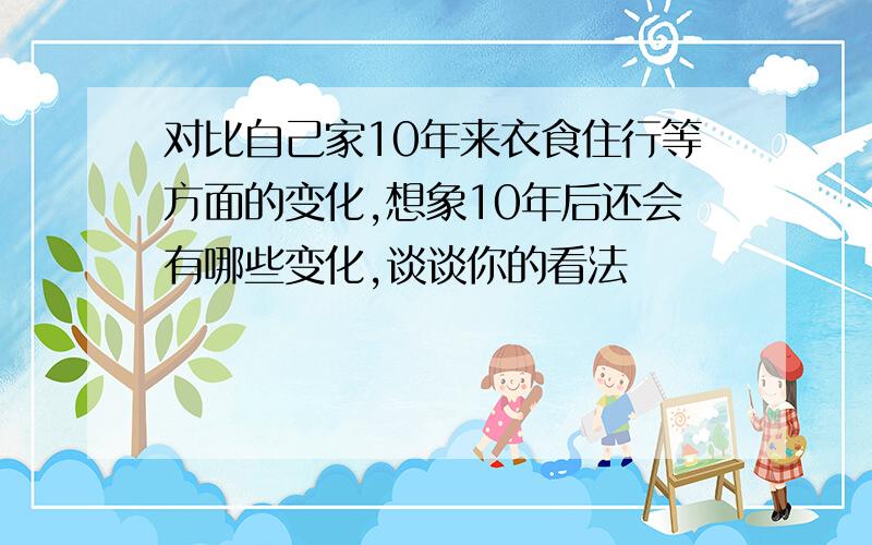 对比自己家10年来衣食住行等方面的变化,想象10年后还会有哪些变化,谈谈你的看法