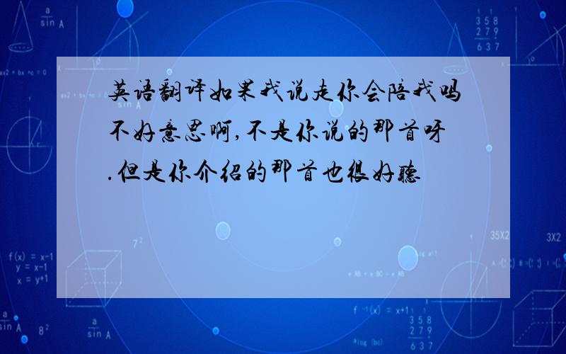 英语翻译如果我说走你会陪我吗不好意思啊,不是你说的那首呀.但是你介绍的那首也很好听