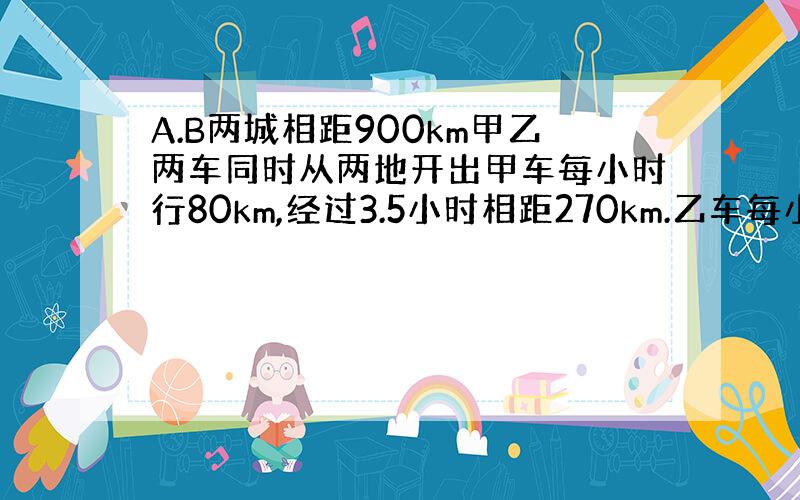 A.B两城相距900km甲乙两车同时从两地开出甲车每小时行80km,经过3.5小时相距270km.乙车每小时行多少km?