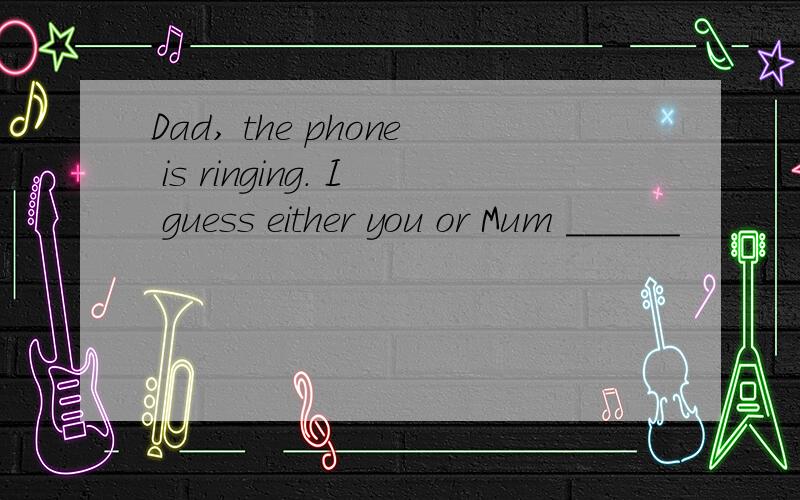 Dad, the phone is ringing. I guess either you or Mum ______