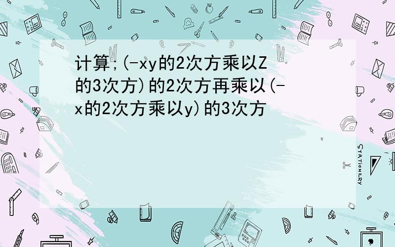 计算;(-xy的2次方乘以Z的3次方)的2次方再乘以(-x的2次方乘以y)的3次方