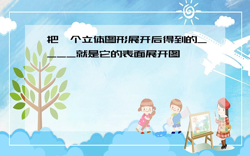 把一个立体图形展开后得到的____就是它的表面展开图