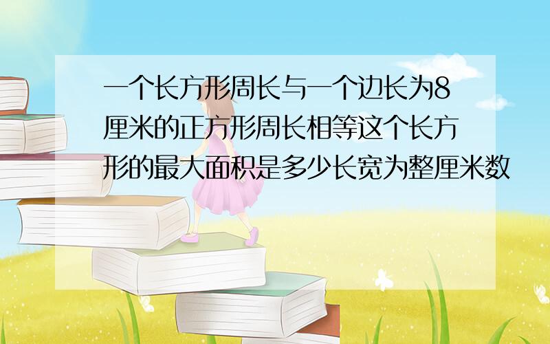 一个长方形周长与一个边长为8厘米的正方形周长相等这个长方形的最大面积是多少长宽为整厘米数