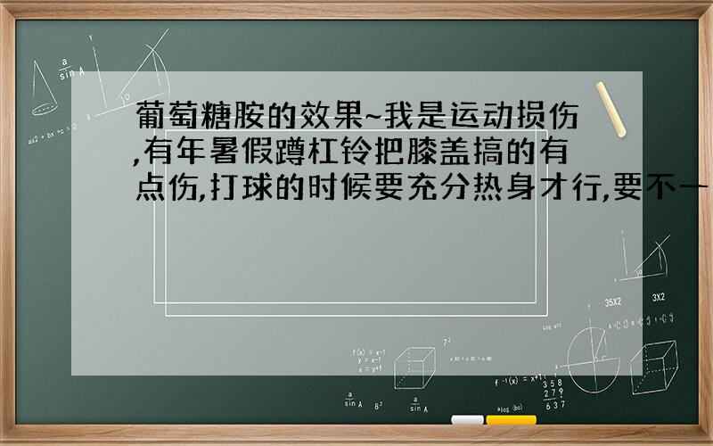 葡萄糖胺的效果~我是运动损伤,有年暑假蹲杠铃把膝盖搞的有点伤,打球的时候要充分热身才行,要不一般的时候 下蹲膝盖会有酸酸