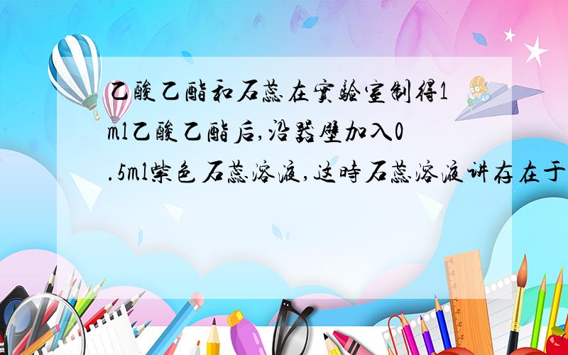 乙酸乙酯和石蕊在实验室制得1ml乙酸乙酯后,沿器壁加入0.5ml紫色石蕊溶液,这时石蕊溶液讲存在于饱和碳酸钠层于乙酸乙酯