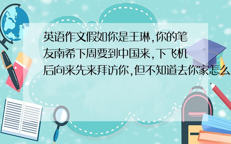 英语作文假如你是王琳,你的笔友南希下周要到中国来,下飞机后向来先来拜访你,但不知道去你家怎么走.请你根据下面的提示给他发