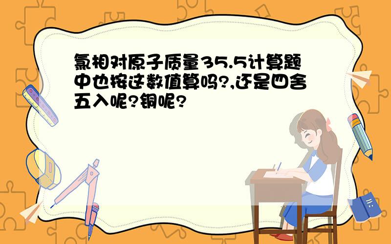 氯相对原子质量35.5计算题中也按这数值算吗?,还是四舍五入呢?铜呢?