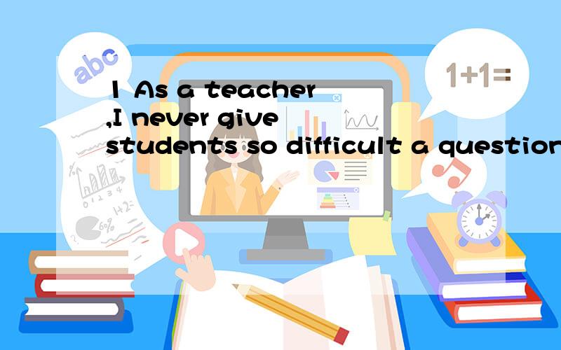 1 As a teacher,I never give students so difficult a question