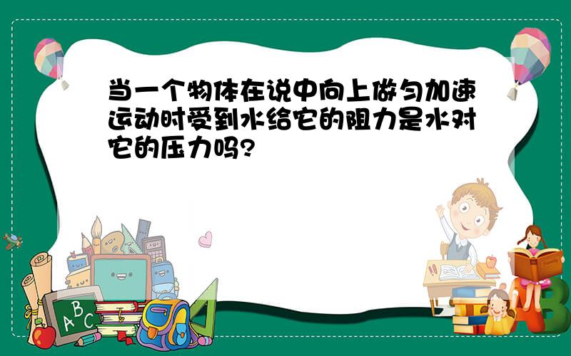 当一个物体在说中向上做匀加速运动时受到水给它的阻力是水对它的压力吗?