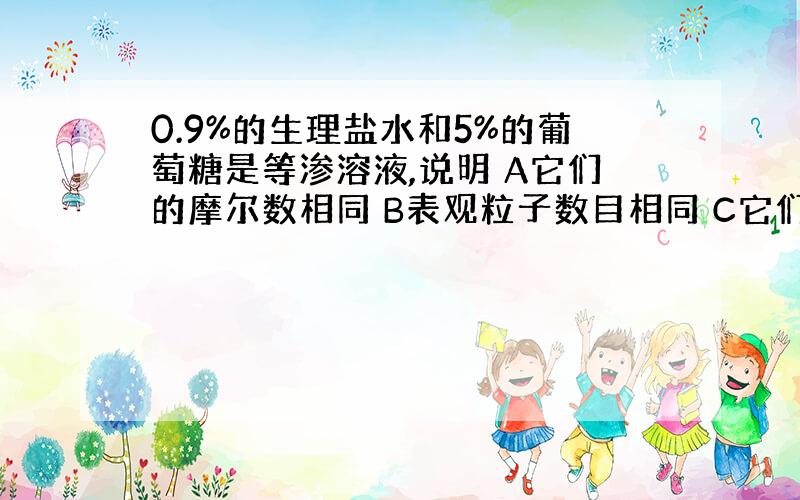 0.9%的生理盐水和5%的葡萄糖是等渗溶液,说明 A它们的摩尔数相同 B表观粒子数目相同 C它们的密度相同