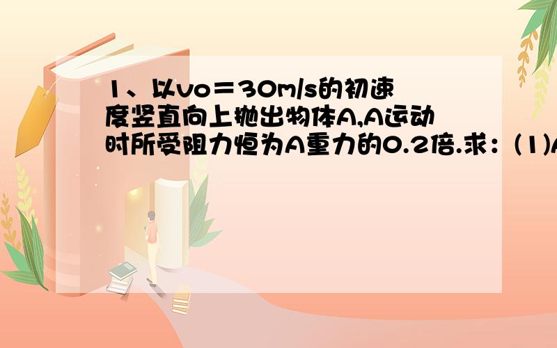 1、以vo＝30m/s的初速度竖直向上抛出物体A,A运动时所受阻力恒为A重力的0.2倍.求：(1)A上升的最大高度；(2