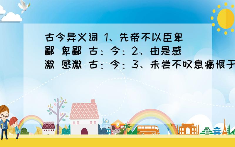 古今异义词 1、先帝不以臣卑鄙 卑鄙 古：今：2、由是感激 感激 古：今：3、未尝不叹息痛恨于桓、灵也