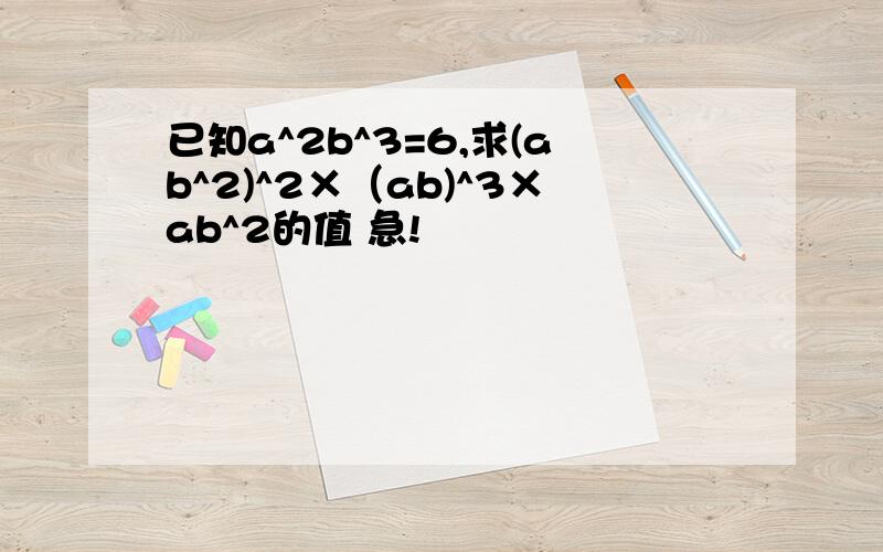 已知a^2b^3=6,求(ab^2)^2×（ab)^3×ab^2的值 急!