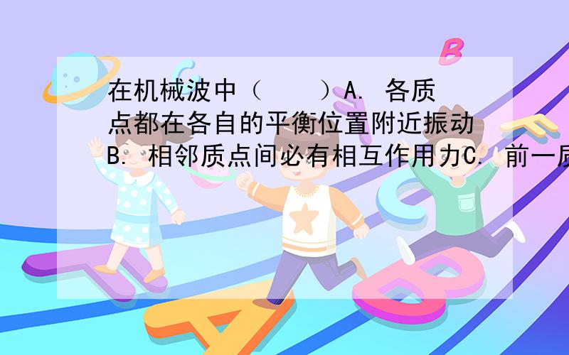 在机械波中（　　）A. 各质点都在各自的平衡位置附近振动B. 相邻质点间必有相互作用力C. 前一质点的振动带动相邻的后一